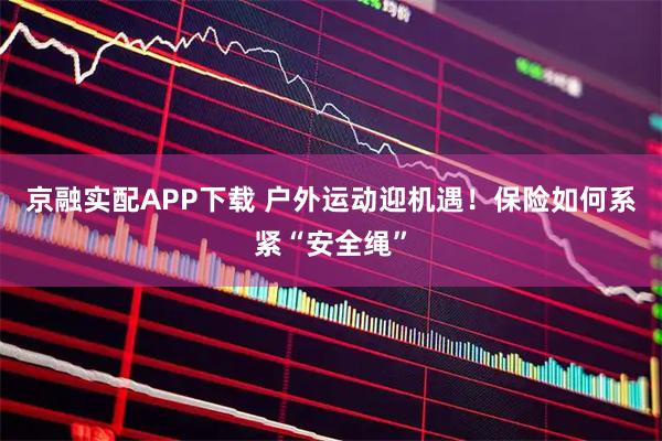 京融实配APP下载 户外运动迎机遇！保险如何系紧“安全绳”