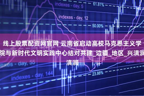 线上股票配资网官网 云南省启动高校马克思主义学院与新时代文明实践中心结对共建_边疆_地区_兴滇润