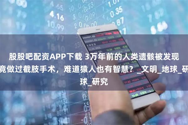 股股吧配资APP下载 3万年前的人类遗骸被发现，竟做过截肢手术，难道猿人也有智慧？_文明_地球_研究