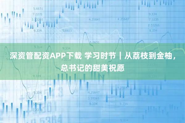 深资管配资APP下载 学习时节｜从荔枝到金柚，总书记的甜美祝愿