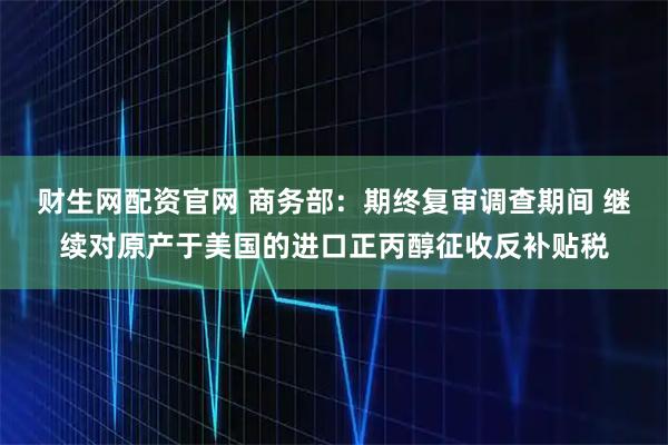 财生网配资官网 商务部：期终复审调查期间 继续对原产于美国的进口正丙醇征收反补贴税