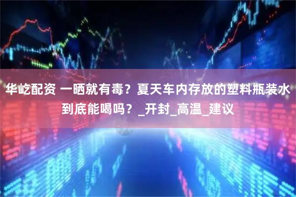 华屹配资 一晒就有毒？夏天车内存放的塑料瓶装水到底能喝吗？_开封_高温_建议