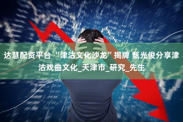 达慧配资平台 “津沽文化沙龙”揭牌 甄光俊分享津沽戏曲文化_天津市_研究_先生