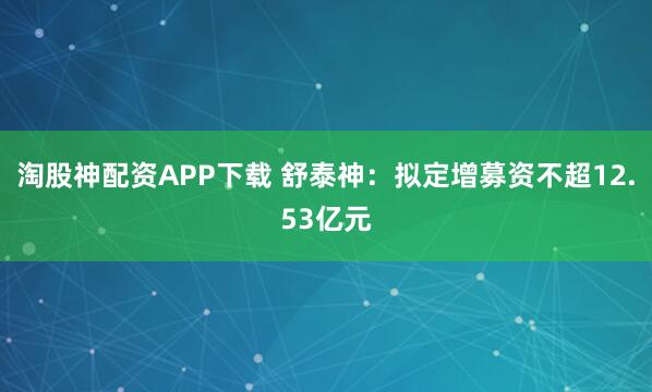 淘股神配资APP下载 舒泰神：拟定增募资不超12.53亿元