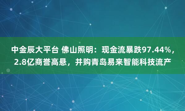 中金辰大平台 佛山照明：现金流暴跌97.44%，2.8亿商誉高悬，并购青岛易来智能科技流产