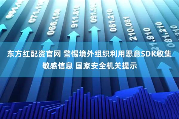 东方红配资官网 警惕境外组织利用恶意SDK收集敏感信息 国家安全机关提示