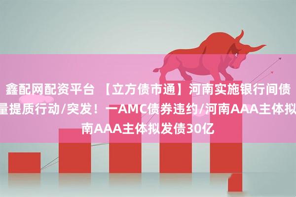 鑫配网配资平台 【立方债市通】河南实施银行间债券融资增量提质行动/突发！一AMC债券违约/河南AAA主体拟发债30亿