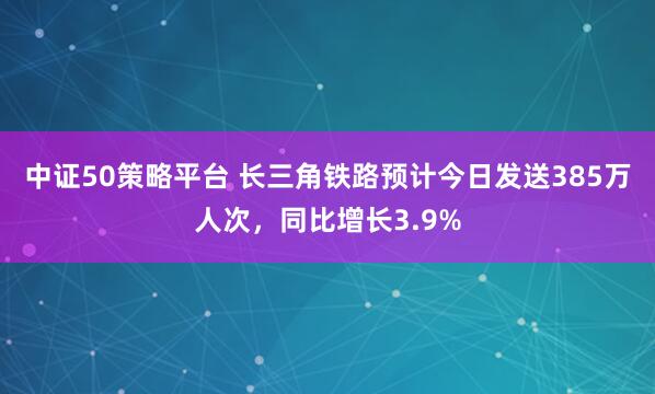 中证50策略平台 长三角铁路预计今日发送385万人次，同比增长3.9%
