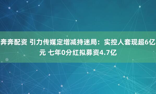 奔奔配资 引力传媒定增减持迷局：实控人套现超6亿元 七年0分红拟募资4.7亿