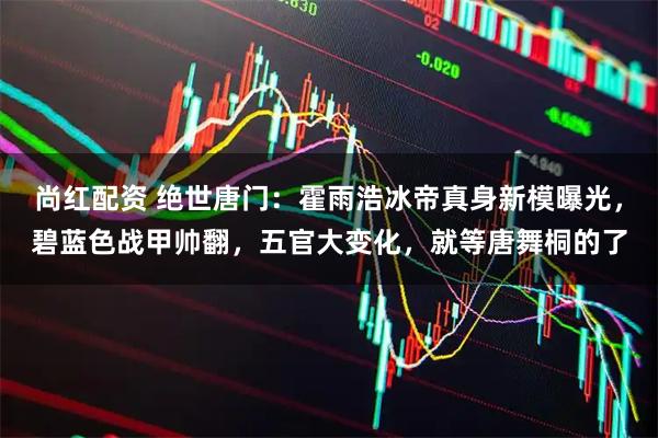 尚红配资 绝世唐门：霍雨浩冰帝真身新模曝光，碧蓝色战甲帅翻，五官大变化，就等唐舞桐的了