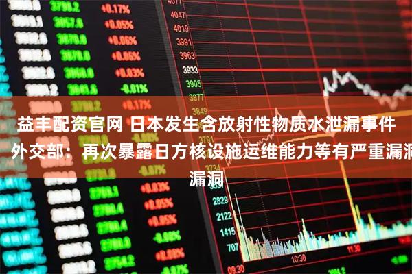 益丰配资官网 日本发生含放射性物质水泄漏事件，外交部：再次暴露日方核设施运维能力等有严重漏洞