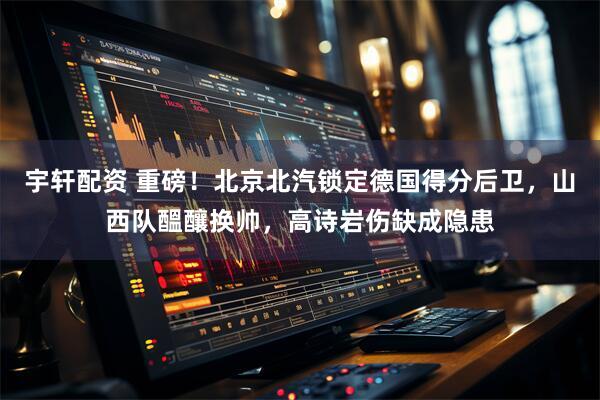 宇轩配资 重磅！北京北汽锁定德国得分后卫，山西队醞釀换帅，高诗岩伤缺成隐患