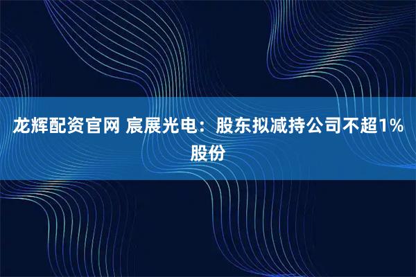 龙辉配资官网 宸展光电：股东拟减持公司不超1%股份