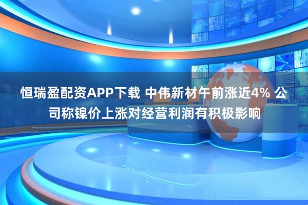 恒瑞盈配资APP下载 中伟新材午前涨近4% 公司称镍价上涨对经营利润有积极影响