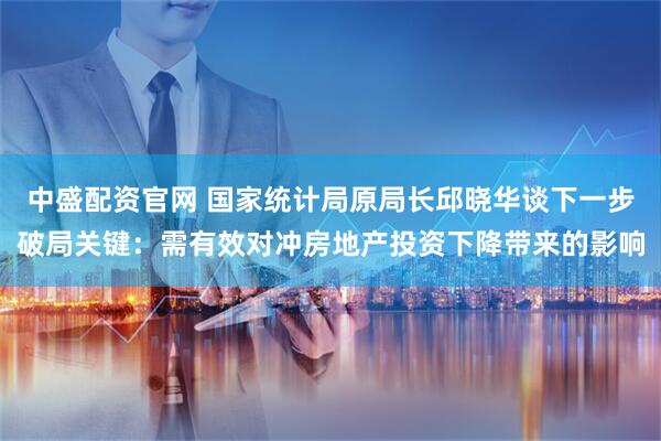 中盛配资官网 国家统计局原局长邱晓华谈下一步破局关键：需有效对冲房地产投资下降带来的影响