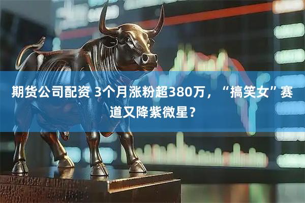 期货公司配资 3个月涨粉超380万，“搞笑女”赛道又降紫微星？